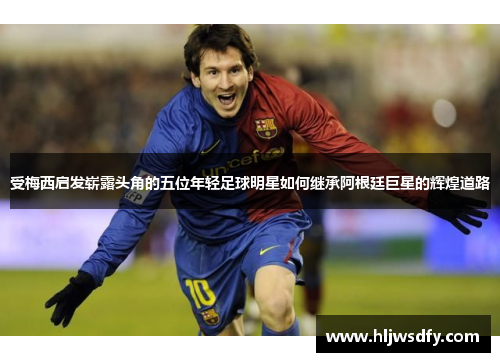 受梅西启发崭露头角的五位年轻足球明星如何继承阿根廷巨星的辉煌道路