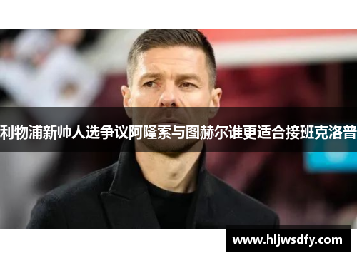 利物浦新帅人选争议阿隆索与图赫尔谁更适合接班克洛普