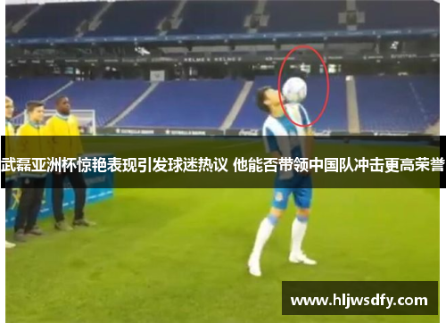 武磊亚洲杯惊艳表现引发球迷热议 他能否带领中国队冲击更高荣誉