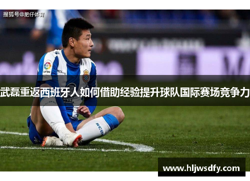 武磊重返西班牙人如何借助经验提升球队国际赛场竞争力